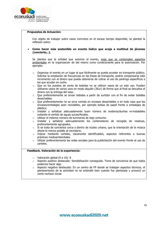 Propuestas de Actuación:

    Con objeto de trabajar sobre casos concretos en el escaso tiempo disponible, se planteó la
    reflexión sobre:

•   Como hacer más sostenible un evento lúdico que acoja a multitud de jóvenes
    (concierto,..).

    Se plantea que la entidad que autorice el evento, exija que se contemplen aspectos
    ambientales en la organización de del mismo como condicionante para la autorización. Por
    ejemplo:

    o   Organizar el evento en un lugar al que fácilmente se pueda acceder en transporte público.
        Solicitar la ampliación de frecuencias en las líneas de transporte, podría compensarse este
        incremento con el dinero que pueda obtenerse de cobrar el uso de parkings específicos a
        los que acudan en coche
    o   Que en los puestos de venta de bebidas no se utilicen vasos de un solo uso. Pueden
        utilizarse vasos de varios usos en modo alquiler (3Eur) de forma que al final se devuelva el
        dinero con la entrega del vaso.
    o   Que preferentemente se sirvan bebidas a partir de surtidor con el fin de evitar botellas
        desechables.
    o   Que preferentemente no se sirva comida en envases desechables o en todo caso que los
        envases/embalajes sean reciclables, por ejemplo bolsas de papel frente a embalajes de
        plástico.
    o   Instalar y señalizar adecuadamente buen número de inodoros/duchas re-instalables
        evitando el vertido de aguas sucias/fecales.
    o   Utilizar el máximo número de luminarias de bajo consumo.
    o   Instalar y señalizar adecuadamente los contenedores de recogida de residuos,
        preferentemente agrupados.
    o   Si se trata de conciertos cerca o dentro de núcleo urbano, que la orientación de la música
        afecte lo menos posible al vecindario.
    o   Indicar mediante carteles, claramente identificables, aspectos referentes a buenas
        prácticas medioambientales.
    o   Utilizar preferentemente las redes sociales para la publicitación del evento frente al uso de
        carteles.

Feedback. Valoración de la experiencia:

    o   Valoración global (0 a 10): 8
    o   Aspecto positivo destacado: Sensibilización conseguida. Toma de conciencia de que todos
        podemos hacer algo
    o   Aspecto negativo destacado: En un centro de FP donde se trabajan aspectos técnicos, el
        planteamiento de la actividad no se entendió bien cuando fue planteada y provocó un
        cierto rechazo inicial.




                                                                                                    43
 