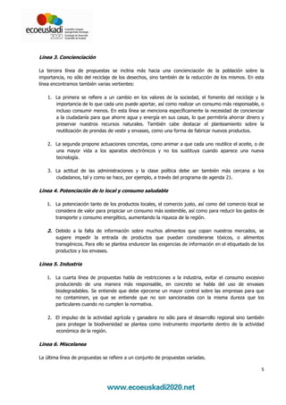 Línea 3. Concienciación

La tercera línea de propuestas se inclina más hacia una concienciación de la población sobre la
importancia, no sólo del reciclaje de los desechos, sino también de la reducción de los mismos. En esta
línea encontramos también varias vertientes:

    1. La primera se refiere a un cambio en los valores de la sociedad, el fomento del reciclaje y la
       importancia de lo que cada uno puede aportar, así como realizar un consumo más responsable, o
       incluso consumir menos. En esta línea se menciona específicamente la necesidad de concienciar
       a la ciudadanía para que ahorre agua y energía en sus casas, lo que permitiría ahorrar dinero y
       preservar nuestros recursos naturales. También cabe destacar el planteamiento sobre la
       reutilización de prendas de vestir y envases, como una forma de fabricar nuevos productos.

    2. La segunda propone actuaciones concretas, como animar a que cada uno reutilice el aceite, o de
       una mayor vida a los aparatos electrónicos y no los sustituya cuando aparece una nueva
       tecnología.

    3. La actitud de las administraciones y la clase política debe ser también más cercana a los
       ciudadanos, tal y como se hace, por ejemplo, a través del programa de agenda 21.

Línea 4. Potenciación de lo local y consumo saludable

   1. La potenciación tanto de los productos locales, el comercio justo, así como del comercio local se
      considera de valor para propiciar un consumo más sostenible, así como para reducir los gastos de
      transporte y consumo energético, aumentando la riqueza de la región.

   2. Debido a la falta de información sobre muchos alimentos que copan nuestros mercados, se
       sugiere impedir la entrada de productos que puedan considerarse tóxicos, o alimentos
       transgénicos. Para ello se plantea endurecer las exigencias de información en el etiquetado de los
       productos y los envases.

Línea 5. Industria

   1. La cuarta línea de propuestas habla de restricciones a la industria, evitar el consumo excesivo
      produciendo de una manera más responsable, en concreto se habla del uso de envases
      biodegradables. Se entiende que debe ejercerse un mayor control sobre las empresas para que
      no contaminen, ya que se entiende que no son sancionadas con la misma dureza que los
      particulares cuando no cumplen la normativa.

    2. El impulso de la actividad agrícola y ganadera no sólo para el desarrollo regional sino también
       para proteger la biodiversidad se plantea como instrumento importante dentro de la actividad
       económica de la región.

Línea 6. Miscelanea

La última línea de propuestas se refiere a un conjunto de propuestas variadas.

                                                                                                       5
 