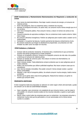 CFGM Instalaciones y Mantenimiento Electromecánico de Maquinaria y conducción de
Líneas

•   Usar menos los electrodomésticos. Para bajar nuestro consumo de energía y el consumo de
    materias primas.
•   Poner más bidegorris. Para no contaminar tanto y mantener los recursos.
•   Abaratar el transporte ferroviario. Se usaría más y se consume mucha menos energía que en el
    de carretera.
•   Usar más el transporte público. Para consumir menos y reducir el número de coches en las
    carreteras
•   Consumir productos de agricultura ecológica. Para no contaminar tanto nuestro entorno. Sobre
    todo el agua.
•   No consumir alimentos transgénicos. Podrían ser peligrosos para nuestra salud y acaban con la
    biodiversidad.
•   Compostar y no quemar las basuras. Cuando quemamos las basuras contaminamos el aire.
•   No comprar productos que tengan la obsolescencia programada. Los productos con vida
    limitada nos salen caros nos dejan sin recursos.

CFGM Soldadura y Calderería

•   Comprar sólo los productos necesarios. Si hacemos esto y mantenemos lo que ya tenemos
    durante más tiempo protegeremos el medio ambiente.
•   Comprar en el pequeño comercio. Comprar en el pequeño comercio da más vida a los pueblos
    y disminuye el consumo de materias primas.
•   Comprar en tiendas de comercio justo. Para reducir el número de intermediarios y la
    explotación del planeta.
•   Hacer compras verdes. Todos deberíamos comprar productos que no sean peligrosos para el
    medio ambiente.
•   Multar a los anunciantes que utilicen publicidad engañosa. Nos hacen comprar cosas que no
    necesitamos.
•   Usar más las energías renovables. Para poder consumir menos energía nuclear y quemar
    tantos combustibles.
•   Abaratar y usar más el transporte público. Se evitaría consumir mucha energía y habría menos
    accidentes.
•   Permitir que la gente retire cosas de los garbigunes. Reduciría los residuos y la gente no
    tendría que consumir tanto.

PROPUESTA UNIFICADA

Si bien recogemos todas las propuestas se valoraron en orden según criterio del alumnado y grado
de conexión con la clave de sostenibilidad trabajada.

•   Hacer campañas para concienciar a la ciudadanía de que consuma menos y use las cosas lo
    más posible. Un consumo excesivo acaba con los recursos naturales y supone un gran gasto
    energético.
•   Ejercer mayor control sobre las empresas para que no contaminen. Las empresas consumen y
    contaminan mucho más que los particulares y no son sancionadas con la misma dureza
    cuando no cumplen.




                                                                                                   50
 