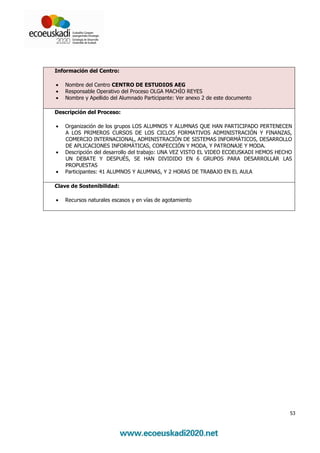 Información del Centro:

•   Nombre del Centro CENTRO DE ESTUDIOS AEG
•   Responsable Operativo del Proceso OLGA MACHÍO REYES
•   Nombre y Apellido del Alumnado Participante: Ver anexo 2 de este documento

Descripción del Proceso:

•   Organización de los grupos LOS ALUMNOS Y ALUMNAS QUE HAN PARTICIPADO PERTENECEN
    A LOS PRIMEROS CURSOS DE LOS CICLOS FORMATIVOS ADMINISTRACIÓN Y FINANZAS,
    COMERCIO INTERNACIONAL, ADMINISTRACIÓN DE SISTEMAS INFORMÁTICOS, DESARROLLO
    DE APLICACIONES INFORMÁTICAS, CONFECCIÓN Y MODA, Y PATRONAJE Y MODA.
•   Descripción del desarrollo del trabajo: UNA VEZ VISTO EL VIDEO ECOEUSKADI HEMOS HECHO
    UN DEBATE Y DESPUÉS, SE HAN DIVIDIDO EN 6 GRUPOS PARA DESARROLLAR LAS
    PROPUESTAS
•   Participantes: 41 ALUMNOS Y ALUMNAS, Y 2 HORAS DE TRABAJO EN EL AULA

Clave de Sostenibilidad:

•   Recursos naturales escasos y en vías de agotamiento




                                                                                        53
 