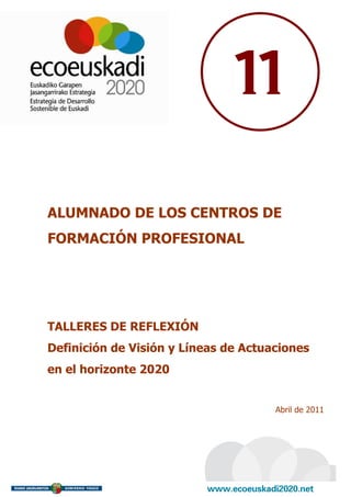 11

ALUMNADO DE LOS CENTROS DE
FORMACIÓN PROFESIONAL




TALLERES DE REFLEXIÓN
Definición de Visión y Líneas de Actuaciones
en el horizonte 2020


                                      Abril de 2011
 