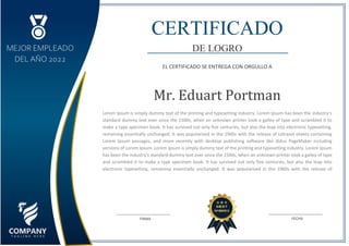MEJOR EMPLEADO
DEL AÑO 2022
CERTIFICADO
DE LOGRO
EL CERTIFICADO SE ENTREGA CON ORGULLO A
Mr. Eduart Portman
Lorem Ipsum is simply dummy text of the printing and typesetting industry. Lorem Ipsum has been the industry's
standard dummy text ever since the 1500s, when an unknown printer took a galley of type and scrambled it to
make a type specimen book. It has survived not only five centuries, but also the leap into electronic typesetting,
remaining essentially unchanged. It was popularised in the 1960s with the release of Letraset sheets containing
Lorem Ipsum passages, and more recently with desktop publishing software like Aldus PageMaker including
versions of Lorem Ipsum. Lorem Ipsum is simply dummy text of the printing and typesetting industry. Lorem Ipsum
has been the industry's standard dummy text ever since the 1500s, when an unknown printer took a galley of type
and scrambled it to make a type specimen book. It has survived not only five centuries, but also the leap into
electronic typesetting, remaining essentially unchanged. It was popularised in the 1960s with the release of
Letraset sheets containing Lorem Ipsum passages, and more recently with desktop publishing software like Aldus
PageMaker including versions of Lorem Ipsum.
FECHA
FIRMA
 