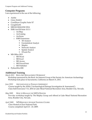 Computer Programs and Additional Training
14
Elizabeth Roycraft Student Portfolio
Computer Programs
I am experienced in the use of the following:
 Adobe
 Citrix WebUI
 CorelDraw Graphic Suite X7
 GoogleEarth
 ERDAS IMAGINE 2014
 ESRI ArcGIS Suite 10.3.1
o ArcMap
o ArcCatalog
o ArcScene
o ESRI Extensions:
 3D Analyst
 Geostatistical Analyst
 Maplex
 Network Analyst
 Spatial Analyst
 XTools Pro
 MS Office 2013
o MS Word
o MS Excel
o MS Access
o MS PowerPoint
o MS Publisher
 PythonWin IDE
Additional Training
March 2011 ROCK ART MANAGEMENT WORKSHOP
Workshop sponsored by the Rock Art Interest Group of the Society for American Archaeology
Workshop took place in Sacramento, California on March 31, 2011.
June 2010 ARCHAEOLOGICAL DAMAGE ASSESSMENT
Course taught by the ADIA ("Archaeological Damage Investigation & Assessment").
Class held from June 7-11, 2010 at Lake Mead National Recreation Area, Boulder City, Nevada.
May 2009 HOW TO MANAGE THE NEPA PROCESS
Two-day workshop taught by The Shipley Group and offered at Lake Mead National Recreation
Area, Boulder City, Nevada.
April 2009 NPS RESOURCE ADVISOR TRAINING COURSE
Class Hosted at Zion National Park.
Course completed April 21 - 23, 2009.
 