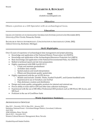 Résumé
4
Elizabeth Roycraft Student Portfolio
ELIZABETH A. ROYCRAFT
Objective
Obtain a position as a GIS Specialist with an archaeological focus.
Education
GRADUATE CERTIFICATE IN GEOGRAPHIC INFORMATION SYSTEMS (ANTICIPATED DECEMBER 2015)
University of West Florida, Pensacola, Florida
BACHELOR OF ARTS IN ANTHROPOLOGY, CONCENTRATION IN ARCHAEOLOGY (APRIL 2002)
Oakland University, Rochester, Michigan
Skill Highlights
Over 12 years of experience of archaeological data management and project planning.
 Knowledge and application of the National Historic Preservation Act (NHPA)
 Knowledge and application of the Archaeological Resources Protection Act (ARPA)
 Basic knowledge and application of the National Environmental Policy Act (NEPA)
 Skilled in technical report and site form preparation.
 Highly experienced with ESRI ArcGIS 10.3.1
o Create and maintain geodatabases
o ArcEditor data creation
o Spatial analysis and result interpretation
o Obtain and disseminate quality spatial data
 Highly experienced with the use of GPS devices
o Models used include: Trimble, Thales, Symbol PocketPC, and Garmin handheld units
o Experienced in use of TerraSync and ArcPad
o Data dictionary creation and distribution
 Design and create quality cartographic products for internal and external use.
 Proven ability to train staff in GPS and other data collection techniques.
 Experienced with the use of MS Office Professional 2010 products such as MS Word, MS Access, and
MS Excel
 Proficient in the use of CorelDraw Suite
Work Experience Summary
ARCHAEOLOGICAL CREW LEAD
May 2015 – November 2015 & May 2014 – January 2015
Stanislaus National Forest – Groveland Ranger District, Groveland, California
April 2014
ASM Affiliates, Reno, Nevada
March 2012 – November 2013
Western Cultural Resource Management, Reno, Nevada
Email:
elizabeth.roycraft@gmail.com
 
