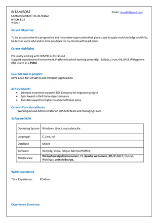 RITAMBOSE Email:rbose84@gmail.com
Contact number:+65-85793822
B.TECH E.C.E
W.B.U.T
Career Objective
To be associatedwithaprogressive and innovativeorganizationthatgivesscope toapplymyknowledge andskills;
to deliversuccessful andontime solutionsformyclientswithleasterror.
Career Highlights
Presentlyworkingwith COMTELas InfraLead
SupportinproductionEnvironment,Platforminwhichworkingpresently: - Solaris, Linux, AIX,UNIX,Websphere.
DBS clientas a PSME
Cuurent role in project:
Infra Lead for DBSWEB and Intranet application
Achievements
 Demandexcellence awardinEDSCompanyformigrationproject
 SpotAward inDell forbestperformance
 BusyBee award for highestnumberof ticket solve
Current Functional Areas
.WorkingasLead AdministratoronDBSSCMteam andmanagingTeam
Software Skills
Work Experience
Total Experience: 8.5+Year
Experience Summary
OperatingSystem Windows,Unix,Linux,solaris,Aix
Languages C, Java,sql
Database Oracle
Software Remedy, Snow, Eclipse, MicrosoftOffice
Middleware
Websphere Applicationserver,IIS, Apache webserver,.IHS,IPLANET,Tomcat,
Weblogic, unixshellscript,
 