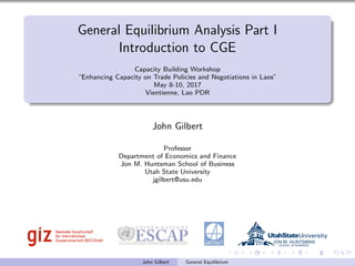 General Equilibrium Analysis Part I
Introduction to CGE
Capacity Building Workshop
“Enhancing Capacity on Trade Policies and Negotiations in Laos”
May 8-10, 2017
Vientienne, Lao PDR
John Gilbert
Professor
Department of Economics and Finance
Jon M. Huntsman School of Business
Utah State University
jgilbert@usu.edu
John Gilbert General Equilibrium
 