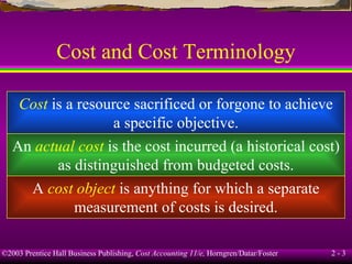 Cost and Cost Terminology Cost  is a resource sacrificed or forgone to achieve a specific objective. An  actual cost  is the cost incurred (a historical cost) as distinguished from budgeted costs. A  cost object  is anything for which a separate measurement of costs is desired. 