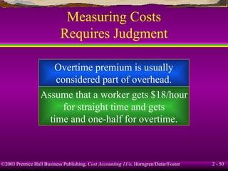 Measuring Costs Requires Judgment Overtime premium is usually considered part of overhead. Assume that a worker gets $18/hour for straight time and gets time and one-half for overtime. 