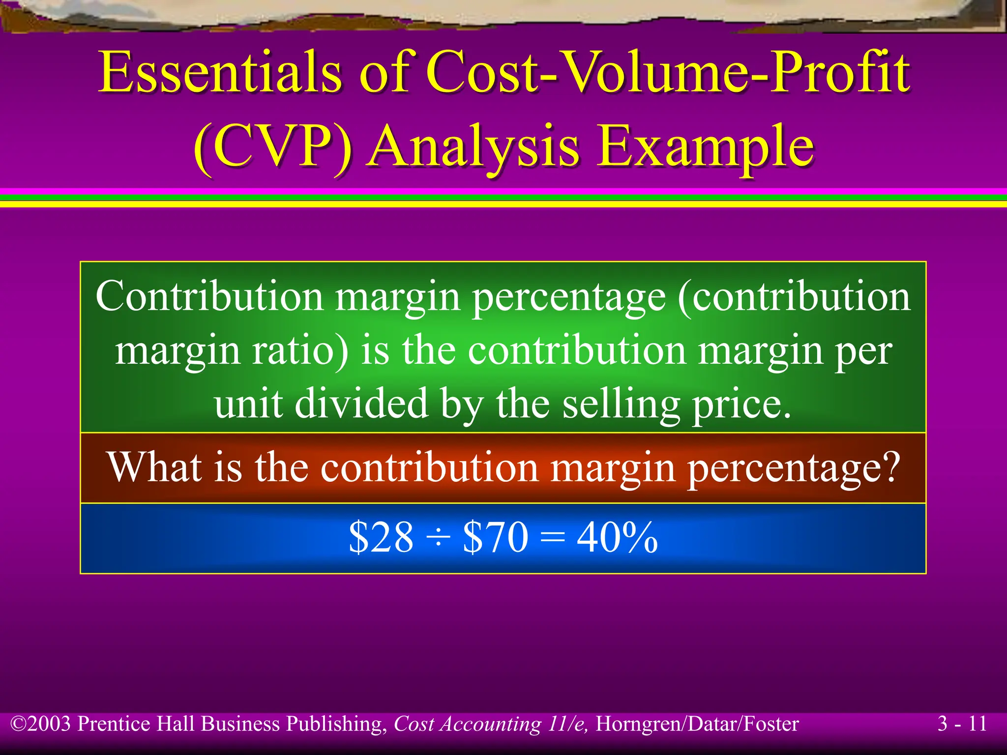 ©2003 Prentice Hall Business Publishing, Cost Accounting 11/e, Horngren/Datar/Foster 3 - 11
Essentials of Cost-Volume-Profit
(CVP) Analysis Example
Contribution margin percentage (contribution
margin ratio) is the contribution margin per
unit divided by the selling price.
What is the contribution margin percentage?
$28 ÷ $70 = 40%
 