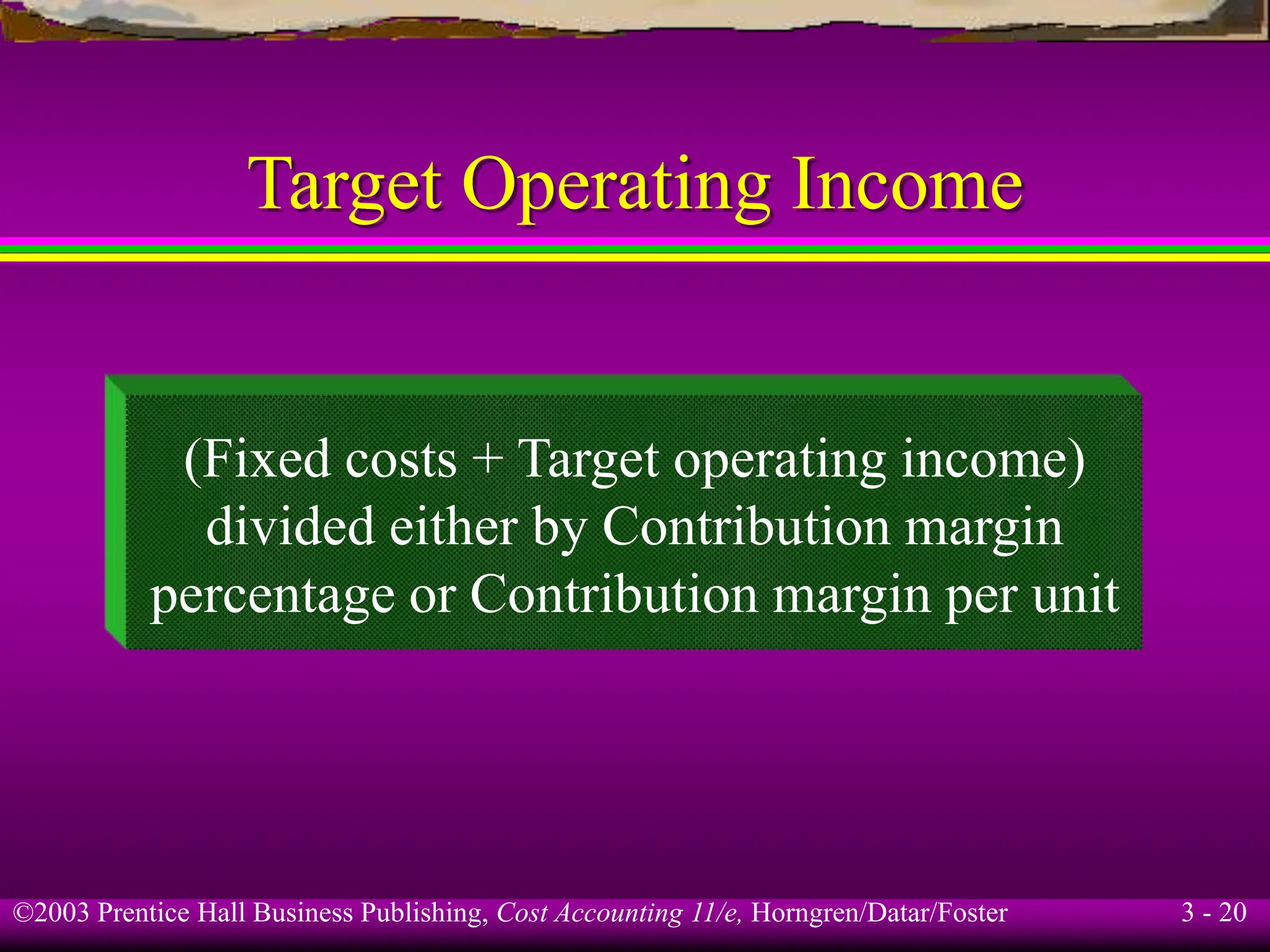 ©2003 Prentice Hall Business Publishing, Cost Accounting 11/e, Horngren/Datar/Foster 3 - 20
Target Operating Income
(Fixed costs + Target operating income)
divided either by Contribution margin
percentage or Contribution margin per unit
 