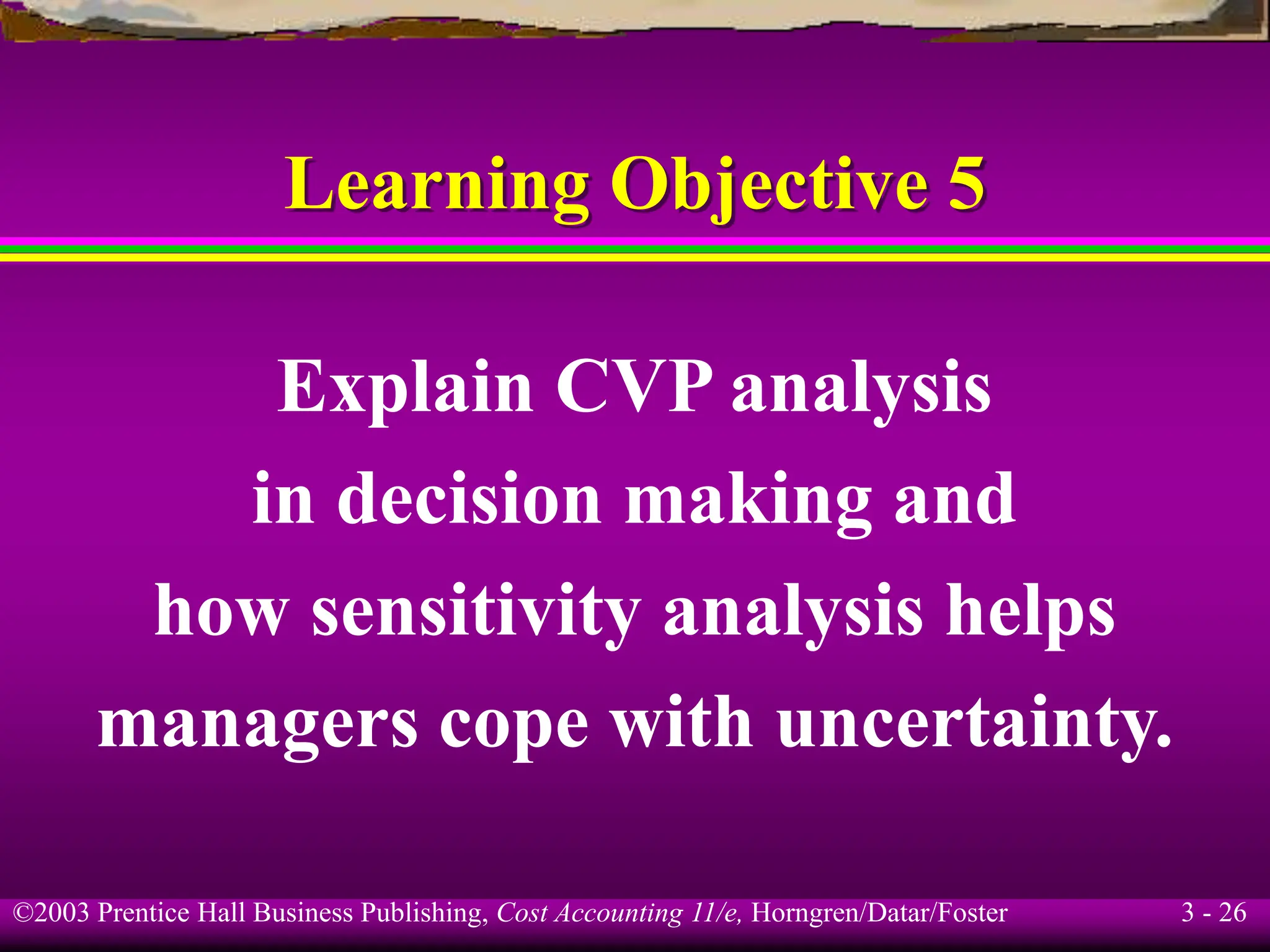 ©2003 Prentice Hall Business Publishing, Cost Accounting 11/e, Horngren/Datar/Foster 3 - 26
Learning Objective 5
Explain CVP analysis
in decision making and
how sensitivity analysis helps
managers cope with uncertainty.
 