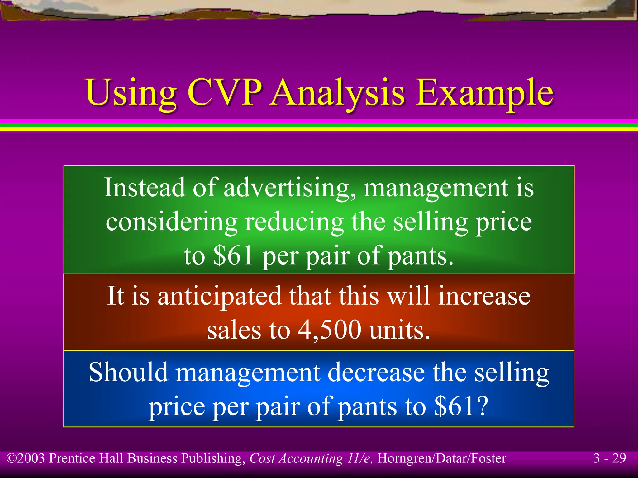 ©2003 Prentice Hall Business Publishing, Cost Accounting 11/e, Horngren/Datar/Foster 3 - 29
Using CVP Analysis Example
Instead of advertising, management is
considering reducing the selling price
to $61 per pair of pants.
It is anticipated that this will increase
sales to 4,500 units.
Should management decrease the selling
price per pair of pants to $61?
 