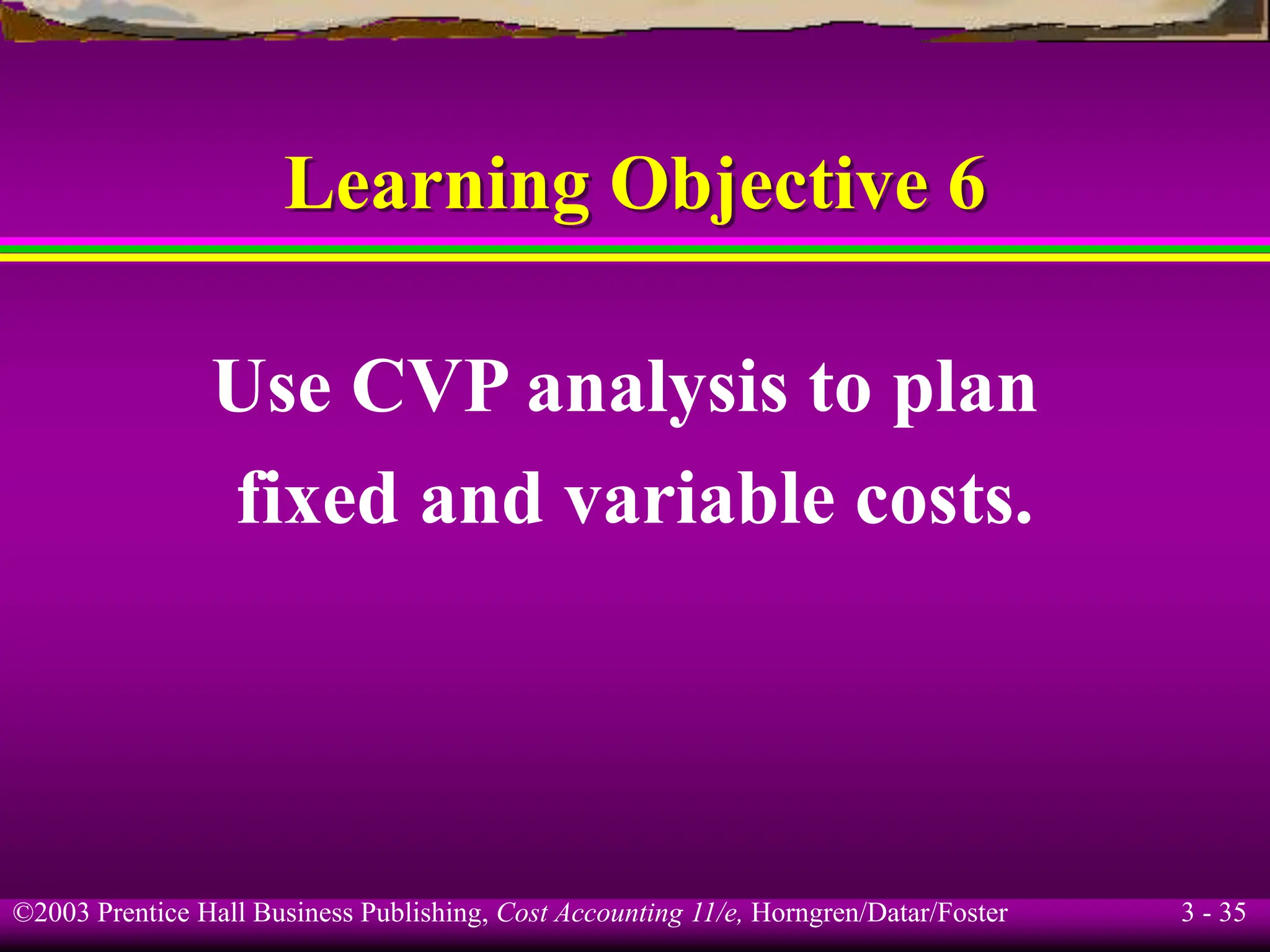 ©2003 Prentice Hall Business Publishing, Cost Accounting 11/e, Horngren/Datar/Foster 3 - 35
Learning Objective 6
Use CVP analysis to plan
fixed and variable costs.
 