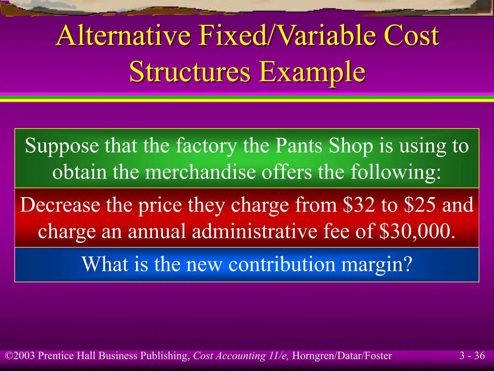 ©2003 Prentice Hall Business Publishing, Cost Accounting 11/e, Horngren/Datar/Foster 3 - 36
Alternative Fixed/Variable Cost
Structures Example
What is the new contribution margin?
Decrease the price they charge from $32 to $25 and
charge an annual administrative fee of $30,000.
Suppose that the factory the Pants Shop is using to
obtain the merchandise offers the following:
 