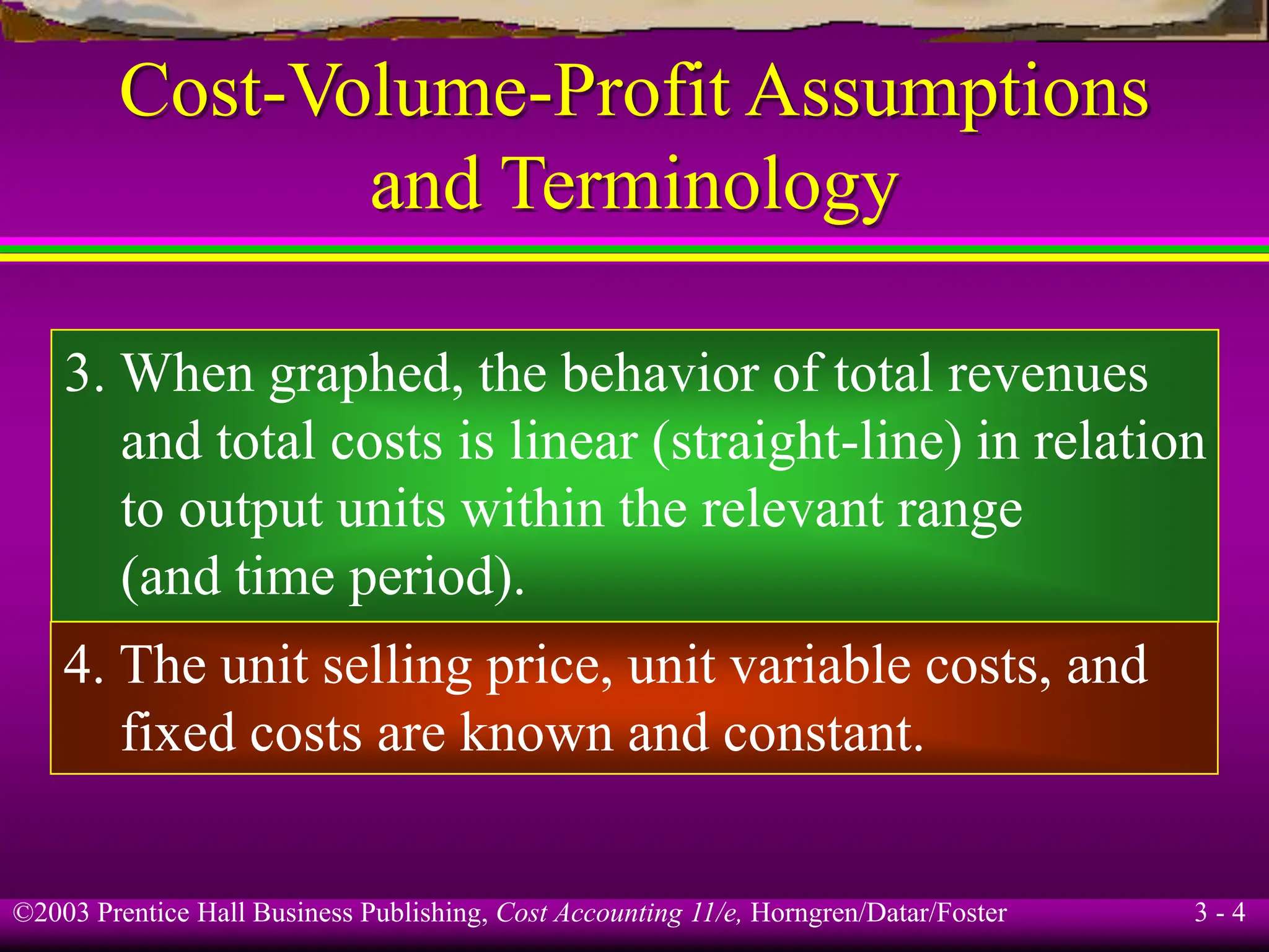 ©2003 Prentice Hall Business Publishing, Cost Accounting 11/e, Horngren/Datar/Foster 3 - 4
Cost-Volume-Profit Assumptions
and Terminology
3. When graphed, the behavior of total revenues
and total costs is linear (straight-line) in relation
to output units within the relevant range
(and time period).
4. The unit selling price, unit variable costs, and
fixed costs are known and constant.
 