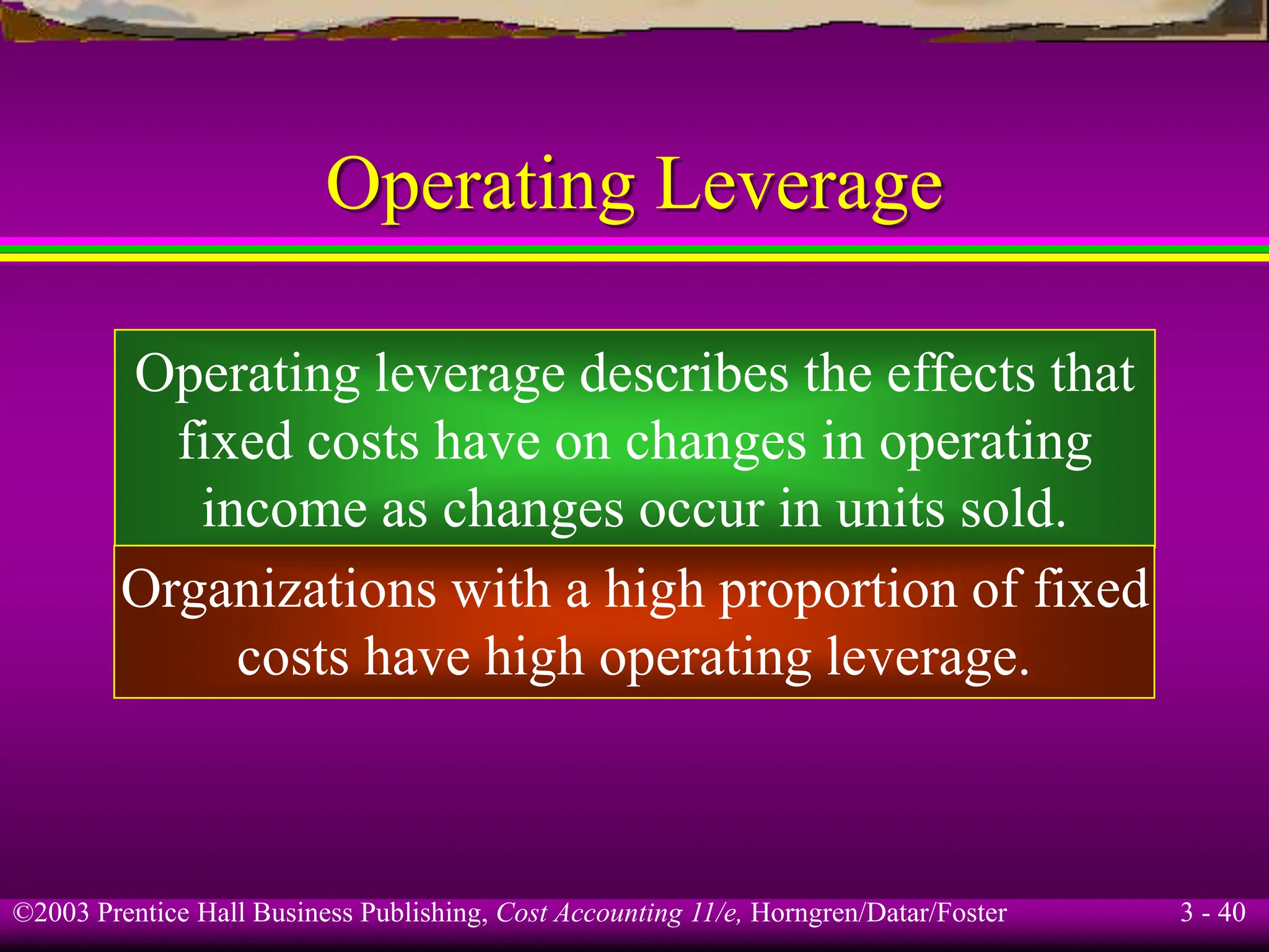 ©2003 Prentice Hall Business Publishing, Cost Accounting 11/e, Horngren/Datar/Foster 3 - 40
Operating Leverage
Operating leverage describes the effects that
fixed costs have on changes in operating
income as changes occur in units sold.
Organizations with a high proportion of fixed
costs have high operating leverage.
 