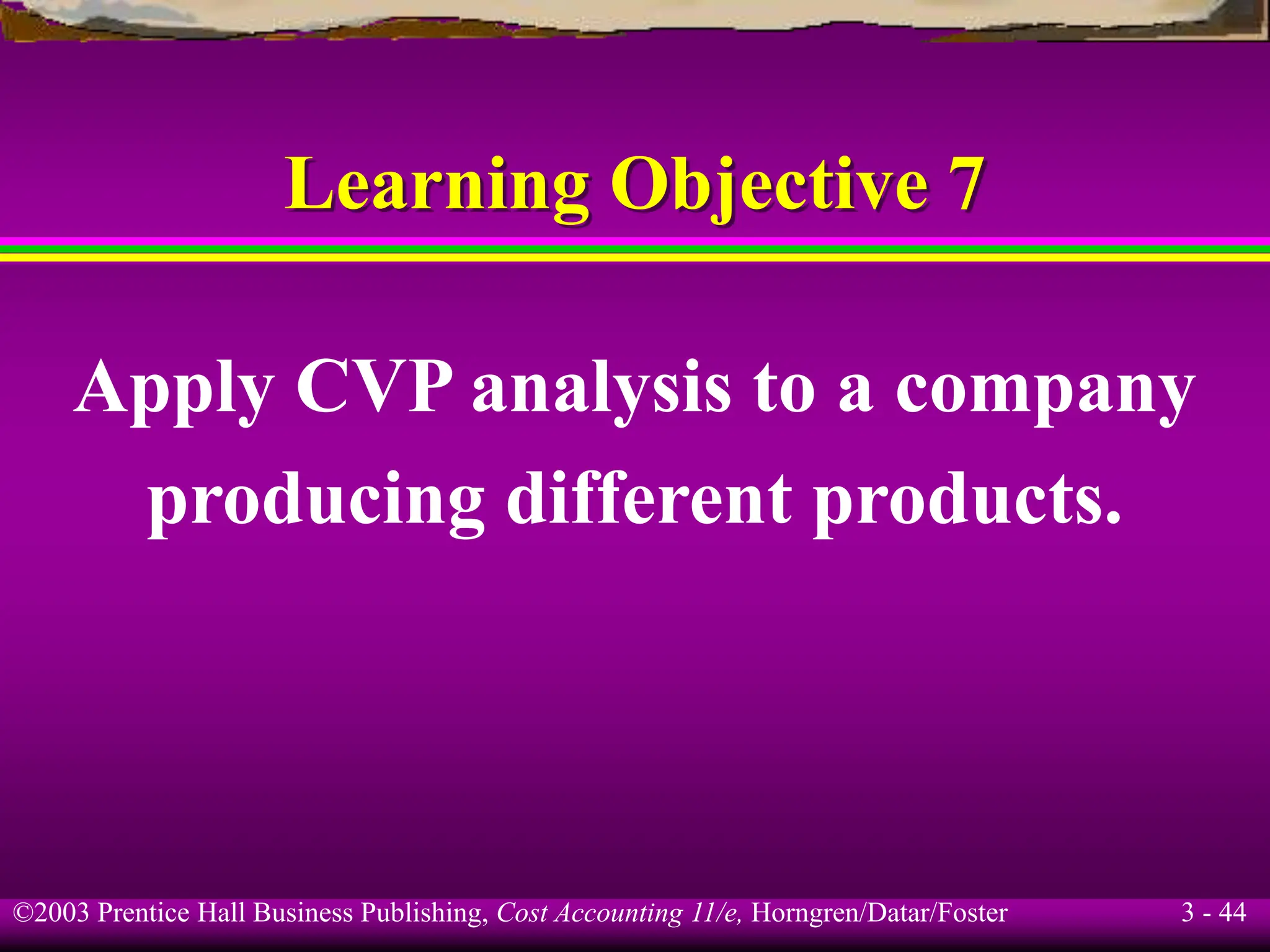 ©2003 Prentice Hall Business Publishing, Cost Accounting 11/e, Horngren/Datar/Foster 3 - 44
Learning Objective 7
Apply CVP analysis to a company
producing different products.
 