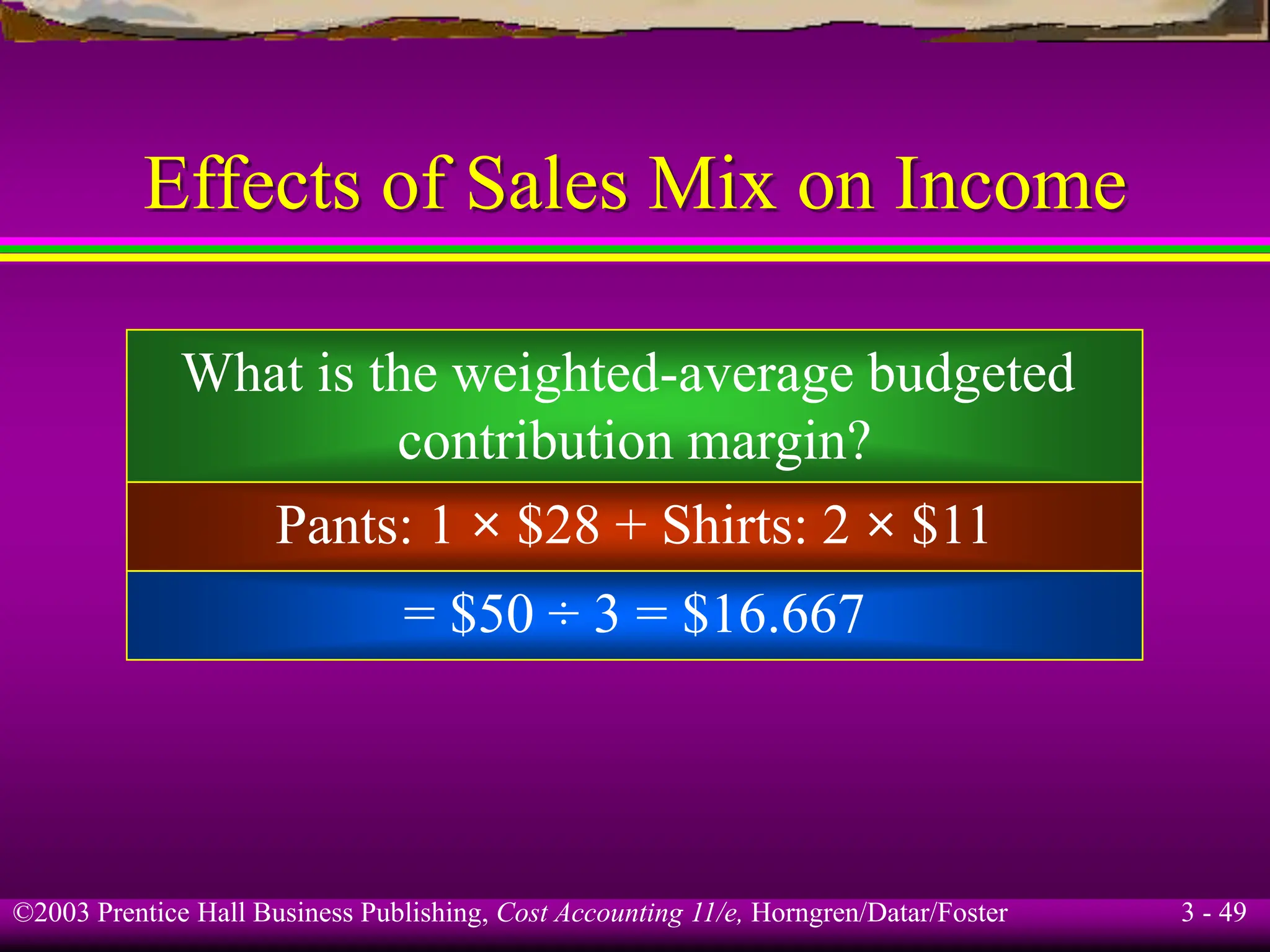 ©2003 Prentice Hall Business Publishing, Cost Accounting 11/e, Horngren/Datar/Foster 3 - 49
Effects of Sales Mix on Income
What is the weighted-average budgeted
contribution margin?
Pants: 1 × $28 + Shirts: 2 × $11
= $50 ÷ 3 = $16.667
 