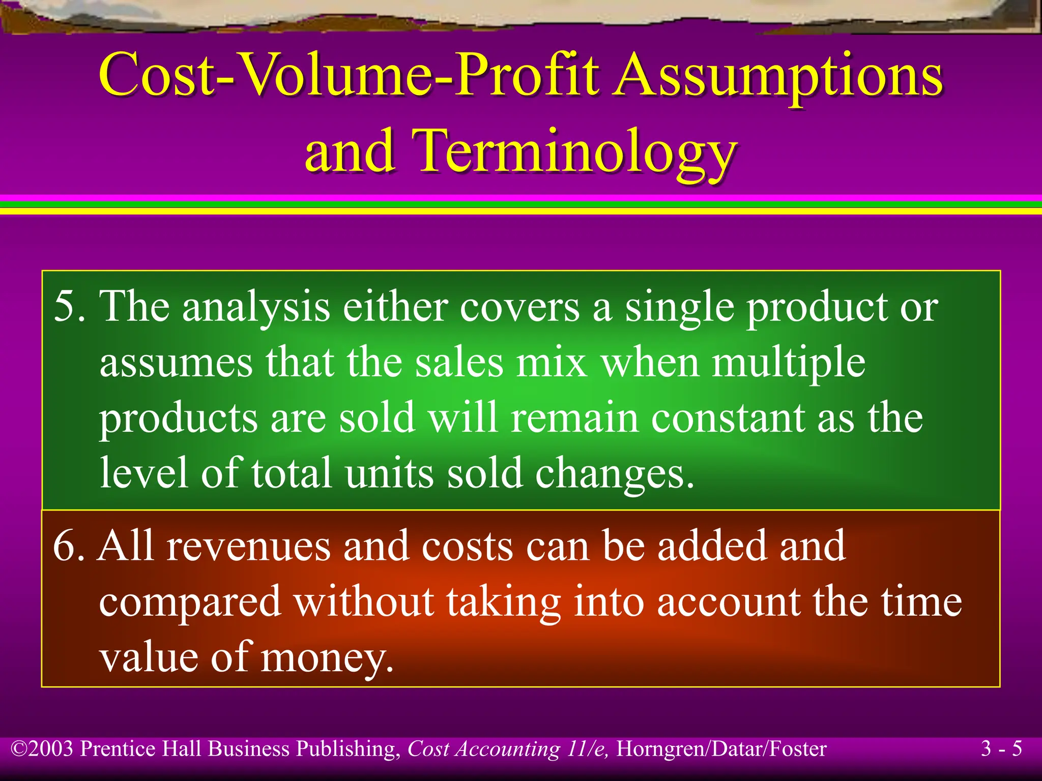 ©2003 Prentice Hall Business Publishing, Cost Accounting 11/e, Horngren/Datar/Foster 3 - 5
Cost-Volume-Profit Assumptions
and Terminology
5. The analysis either covers a single product or
assumes that the sales mix when multiple
products are sold will remain constant as the
level of total units sold changes.
6. All revenues and costs can be added and
compared without taking into account the time
value of money.
 