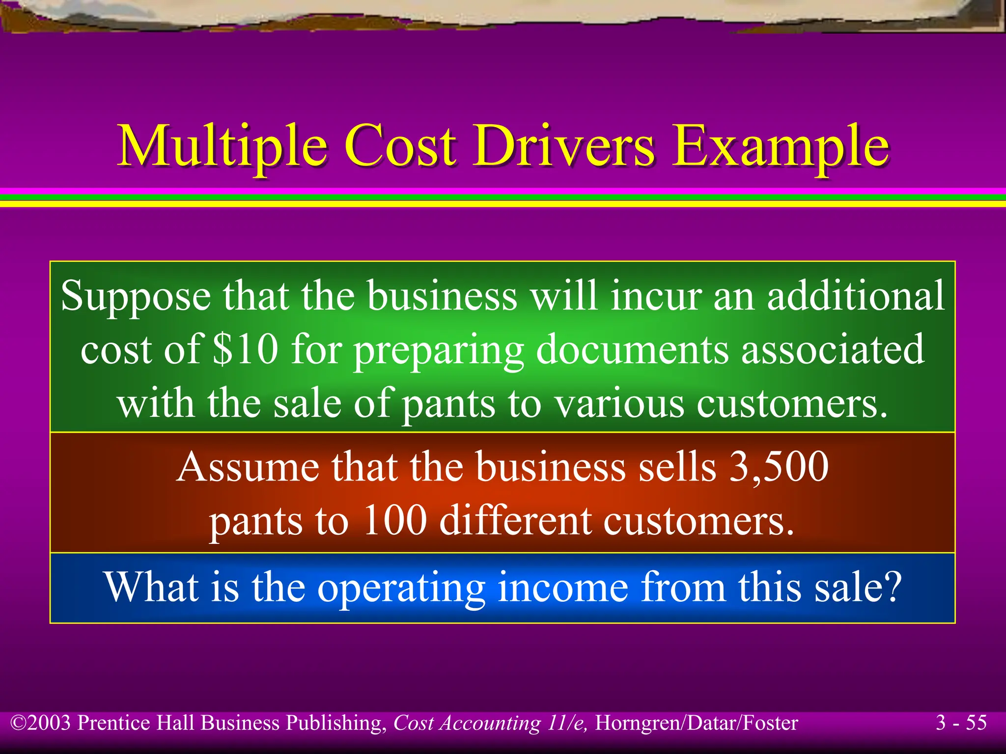 ©2003 Prentice Hall Business Publishing, Cost Accounting 11/e, Horngren/Datar/Foster 3 - 55
Multiple Cost Drivers Example
Suppose that the business will incur an additional
cost of $10 for preparing documents associated
with the sale of pants to various customers.
Assume that the business sells 3,500
pants to 100 different customers.
What is the operating income from this sale?
 