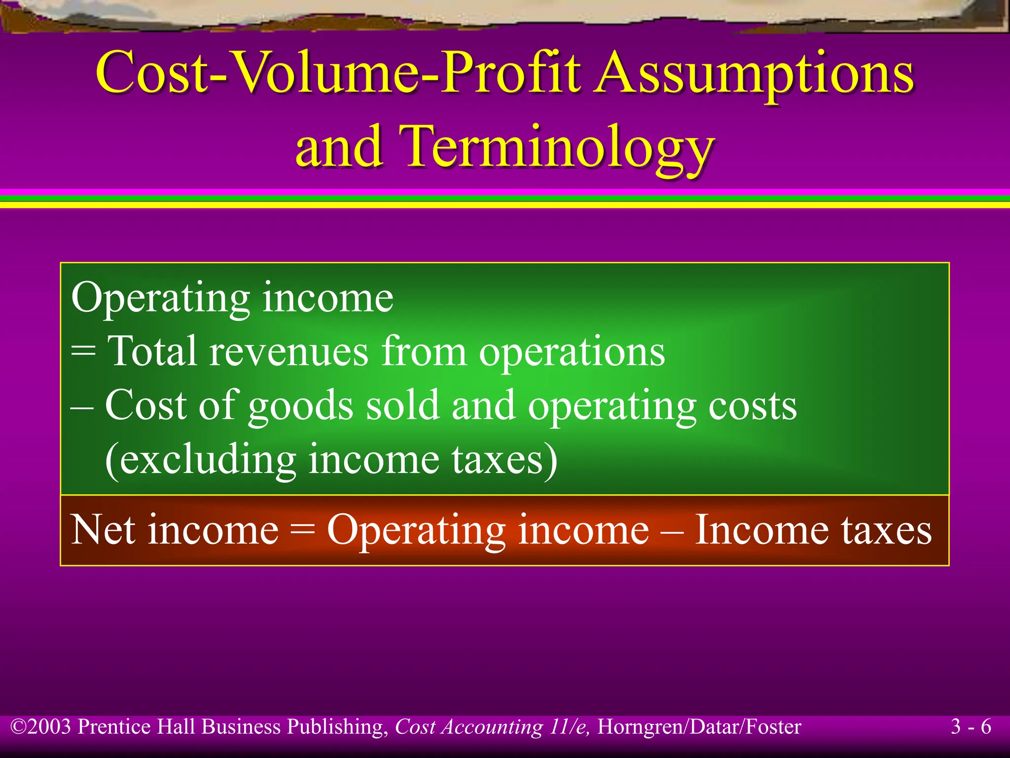 ©2003 Prentice Hall Business Publishing, Cost Accounting 11/e, Horngren/Datar/Foster 3 - 6
Cost-Volume-Profit Assumptions
and Terminology
Operating income
= Total revenues from operations
– Cost of goods sold and operating costs
(excluding income taxes)
Net income = Operating income – Income taxes
 