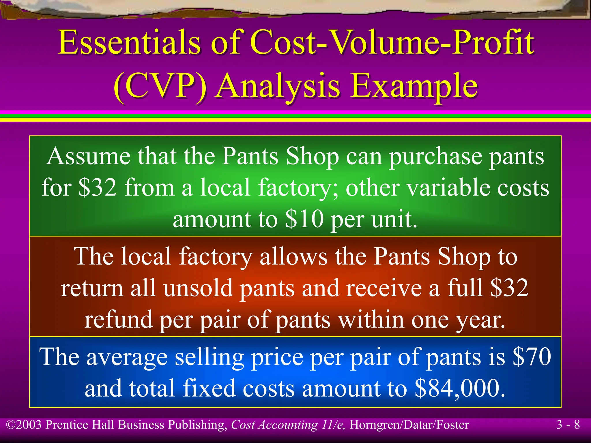 ©2003 Prentice Hall Business Publishing, Cost Accounting 11/e, Horngren/Datar/Foster 3 - 8
Essentials of Cost-Volume-Profit
(CVP) Analysis Example
Assume that the Pants Shop can purchase pants
for $32 from a local factory; other variable costs
amount to $10 per unit.
The local factory allows the Pants Shop to
return all unsold pants and receive a full $32
refund per pair of pants within one year.
The average selling price per pair of pants is $70
and total fixed costs amount to $84,000.
 