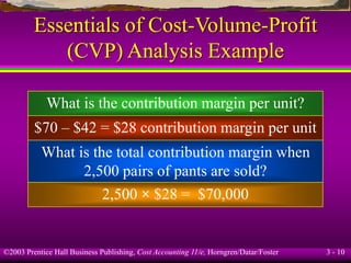 ©2003 Prentice Hall Business Publishing, Cost Accounting 11/e, Horngren/Datar/Foster 3 - 10
Essentials of Cost-Volume-Profit
(CVP) Analysis Example
What is the contribution margin per unit?
$70 – $42 = $28 contribution margin per unit
What is the total contribution margin when
2,500 pairs of pants are sold?
2,500 × $28 = $70,000
 