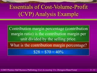 ©2003 Prentice Hall Business Publishing, Cost Accounting 11/e, Horngren/Datar/Foster 3 - 11
Essentials of Cost-Volume-Profit
(CVP) Analysis Example
Contribution margin percentage (contribution
margin ratio) is the contribution margin per
unit divided by the selling price.
What is the contribution margin percentage?
$28 ÷ $70 = 40%
 