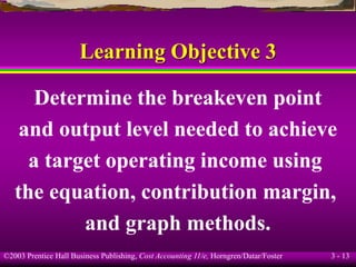 ©2003 Prentice Hall Business Publishing, Cost Accounting 11/e, Horngren/Datar/Foster 3 - 13
Learning Objective 3
Determine the breakeven point
and output level needed to achieve
a target operating income using
the equation, contribution margin,
and graph methods.
 