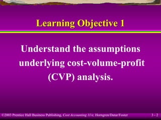 ©2003 Prentice Hall Business Publishing, Cost Accounting 11/e, Horngren/Datar/Foster 3 - 2
Learning Objective 1
Understand the assumptions
underlying cost-volume-profit
(CVP) analysis.
 