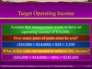 ©2003 Prentice Hall Business Publishing, Cost Accounting 11/e, Horngren/Datar/Foster 3 - 21
Target Operating Income
Assume that management wants to have an
operating income of $14,000.
How many pairs of pants must be sold?
($84,000 + $14,000) ÷ $28 = 3,500
What dollar sales are needed to achieve this income?
($84,000 + $14,000) ÷ 40% = $245,000
 