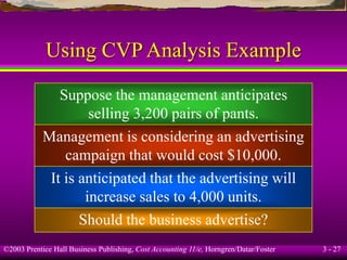 ©2003 Prentice Hall Business Publishing, Cost Accounting 11/e, Horngren/Datar/Foster 3 - 27
Using CVP Analysis Example
Suppose the management anticipates
selling 3,200 pairs of pants.
Management is considering an advertising
campaign that would cost $10,000.
It is anticipated that the advertising will
increase sales to 4,000 units.
Should the business advertise?
 