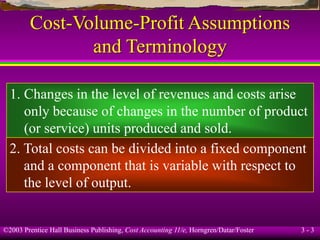 ©2003 Prentice Hall Business Publishing, Cost Accounting 11/e, Horngren/Datar/Foster 3 - 3
Cost-Volume-Profit Assumptions
and Terminology
1. Changes in the level of revenues and costs arise
only because of changes in the number of product
(or service) units produced and sold.
2. Total costs can be divided into a fixed component
and a component that is variable with respect to
the level of output.
 