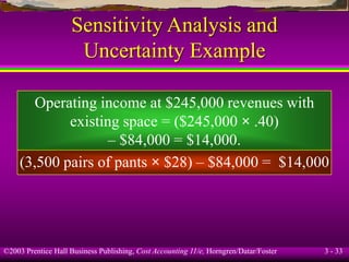 ©2003 Prentice Hall Business Publishing, Cost Accounting 11/e, Horngren/Datar/Foster 3 - 33
Sensitivity Analysis and
Uncertainty Example
Operating income at $245,000 revenues with
existing space = ($245,000 × .40)
– $84,000 = $14,000.
(3,500 pairs of pants × $28) – $84,000 = $14,000
 