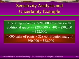 ©2003 Prentice Hall Business Publishing, Cost Accounting 11/e, Horngren/Datar/Foster 3 - 34
Sensitivity Analysis and
Uncertainty Example
Operating income at $280,000 revenues with
additional space = ($280,000 × .40) – $90,000
= $22,000.
(4,000 pairs of pants × $28 contribution margin)
– $90,000 = $22,000
 