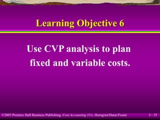 ©2003 Prentice Hall Business Publishing, Cost Accounting 11/e, Horngren/Datar/Foster 3 - 35
Learning Objective 6
Use CVP analysis to plan
fixed and variable costs.
 
