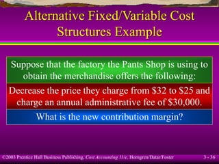 ©2003 Prentice Hall Business Publishing, Cost Accounting 11/e, Horngren/Datar/Foster 3 - 36
Alternative Fixed/Variable Cost
Structures Example
What is the new contribution margin?
Decrease the price they charge from $32 to $25 and
charge an annual administrative fee of $30,000.
Suppose that the factory the Pants Shop is using to
obtain the merchandise offers the following:
 