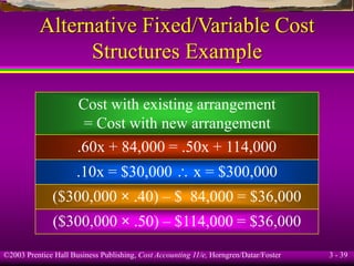 ©2003 Prentice Hall Business Publishing, Cost Accounting 11/e, Horngren/Datar/Foster 3 - 39
Alternative Fixed/Variable Cost
Structures Example
Cost with existing arrangement
= Cost with new arrangement
.60x + 84,000 = .50x + 114,000
.10x = $30,000  x = $300,000
($300,000 × .40) – $ 84,000 = $36,000
($300,000 × .50) – $114,000 = $36,000
 