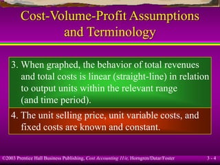 ©2003 Prentice Hall Business Publishing, Cost Accounting 11/e, Horngren/Datar/Foster 3 - 4
Cost-Volume-Profit Assumptions
and Terminology
3. When graphed, the behavior of total revenues
and total costs is linear (straight-line) in relation
to output units within the relevant range
(and time period).
4. The unit selling price, unit variable costs, and
fixed costs are known and constant.
 