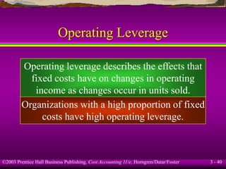 ©2003 Prentice Hall Business Publishing, Cost Accounting 11/e, Horngren/Datar/Foster 3 - 40
Operating Leverage
Operating leverage describes the effects that
fixed costs have on changes in operating
income as changes occur in units sold.
Organizations with a high proportion of fixed
costs have high operating leverage.
 