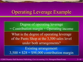 ©2003 Prentice Hall Business Publishing, Cost Accounting 11/e, Horngren/Datar/Foster 3 - 41
Operating Leverage Example
Degree of operating leverage
= Contribution margin ÷ Operating income
What is the degree of operating leverage
of the Pants Shop at the 3,500 sales level
under both arrangements?
Existing arrangement:
3,500 × $28 = $98,000 contribution margin
 