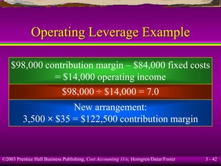 ©2003 Prentice Hall Business Publishing, Cost Accounting 11/e, Horngren/Datar/Foster 3 - 42
Operating Leverage Example
$98,000 contribution margin – $84,000 fixed costs
= $14,000 operating income
$98,000 ÷ $14,000 = 7.0
New arrangement:
3,500 × $35 = $122,500 contribution margin
 