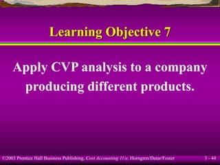 ©2003 Prentice Hall Business Publishing, Cost Accounting 11/e, Horngren/Datar/Foster 3 - 44
Learning Objective 7
Apply CVP analysis to a company
producing different products.
 