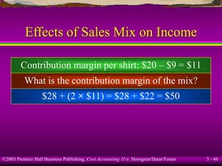 ©2003 Prentice Hall Business Publishing, Cost Accounting 11/e, Horngren/Datar/Foster 3 - 46
Effects of Sales Mix on Income
What is the contribution margin of the mix?
Contribution margin per shirt: $20 – $9 = $11
$28 + (2 × $11) = $28 + $22 = $50
 