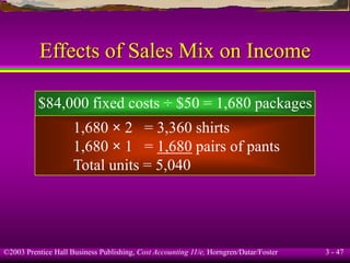 ©2003 Prentice Hall Business Publishing, Cost Accounting 11/e, Horngren/Datar/Foster 3 - 47
Effects of Sales Mix on Income
$84,000 fixed costs ÷ $50 = 1,680 packages
1,680 × 2 = 3,360 shirts
1,680 × 1 = 1,680 pairs of pants
Total units = 5,040
 