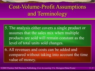 ©2003 Prentice Hall Business Publishing, Cost Accounting 11/e, Horngren/Datar/Foster 3 - 5
Cost-Volume-Profit Assumptions
and Terminology
5. The analysis either covers a single product or
assumes that the sales mix when multiple
products are sold will remain constant as the
level of total units sold changes.
6. All revenues and costs can be added and
compared without taking into account the time
value of money.
 
