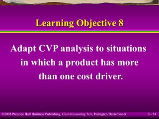 ©2003 Prentice Hall Business Publishing, Cost Accounting 11/e, Horngren/Datar/Foster 3 - 54
Learning Objective 8
Adapt CVP analysis to situations
in which a product has more
than one cost driver.
 
