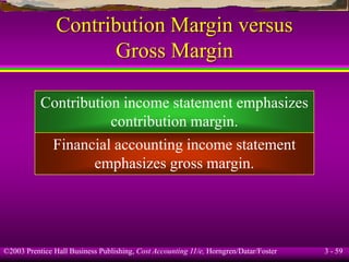 ©2003 Prentice Hall Business Publishing, Cost Accounting 11/e, Horngren/Datar/Foster 3 - 59
Contribution Margin versus
Gross Margin
Contribution income statement emphasizes
contribution margin.
Financial accounting income statement
emphasizes gross margin.
 