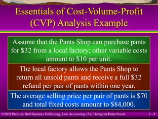 ©2003 Prentice Hall Business Publishing, Cost Accounting 11/e, Horngren/Datar/Foster 3 - 8
Essentials of Cost-Volume-Profit
(CVP) Analysis Example
Assume that the Pants Shop can purchase pants
for $32 from a local factory; other variable costs
amount to $10 per unit.
The local factory allows the Pants Shop to
return all unsold pants and receive a full $32
refund per pair of pants within one year.
The average selling price per pair of pants is $70
and total fixed costs amount to $84,000.
 