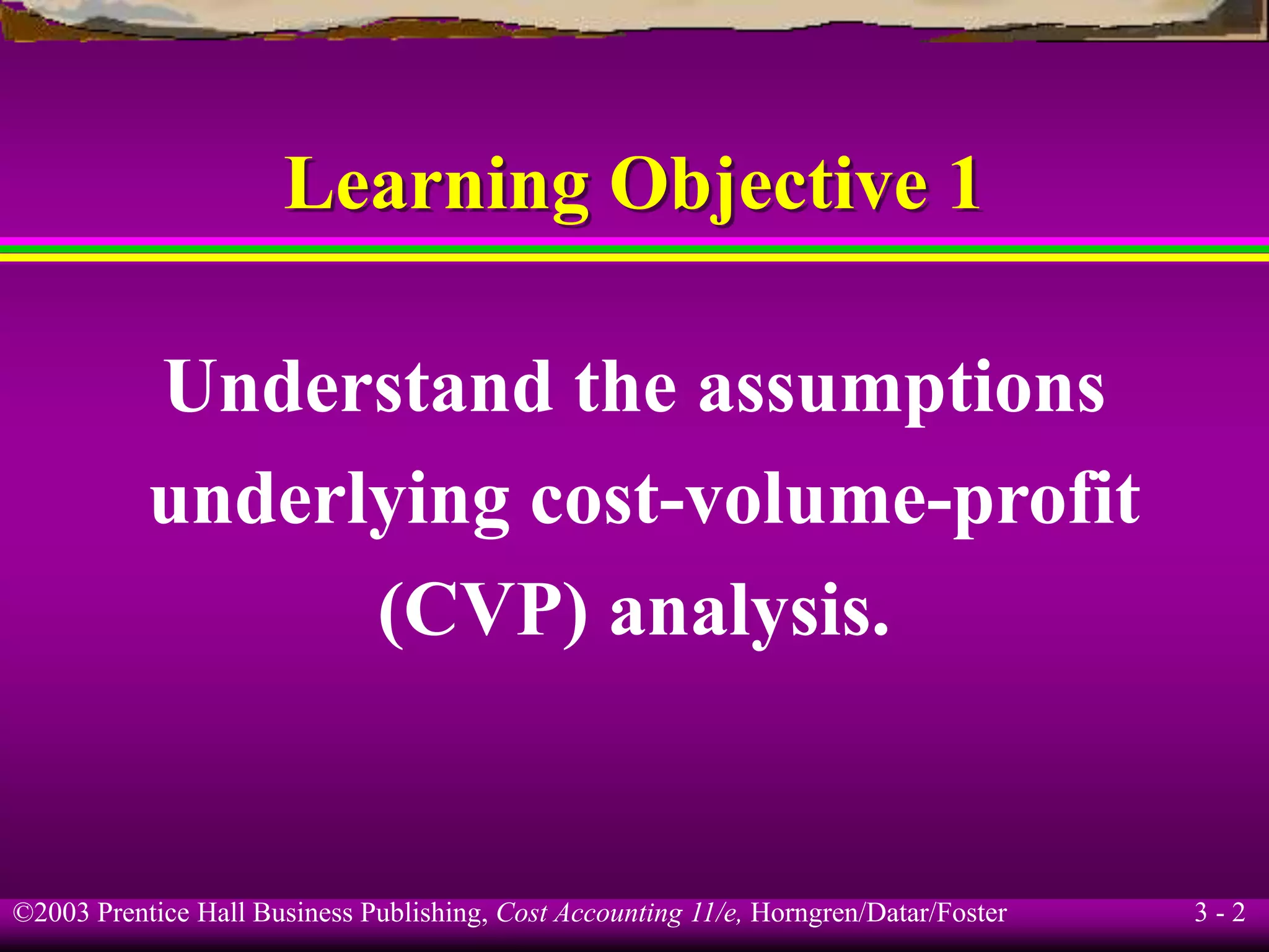 ©2003 Prentice Hall Business Publishing, Cost Accounting 11/e, Horngren/Datar/Foster 3 - 2
Learning Objective 1
Understand the assumptions
underlying cost-volume-profit
(CVP) analysis.
 